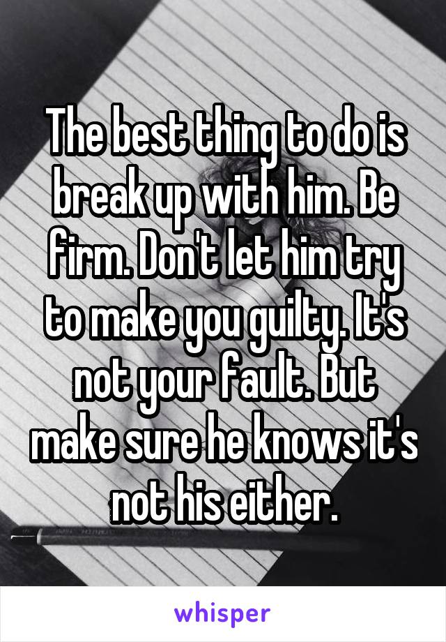 The best thing to do is break up with him. Be firm. Don't let him try to make you guilty. It's not your fault. But make sure he knows it's not his either.