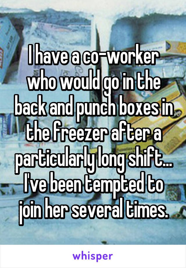 I have a co-worker who would go in the back and punch boxes in the freezer after a particularly long shift... I've been tempted to join her several times.