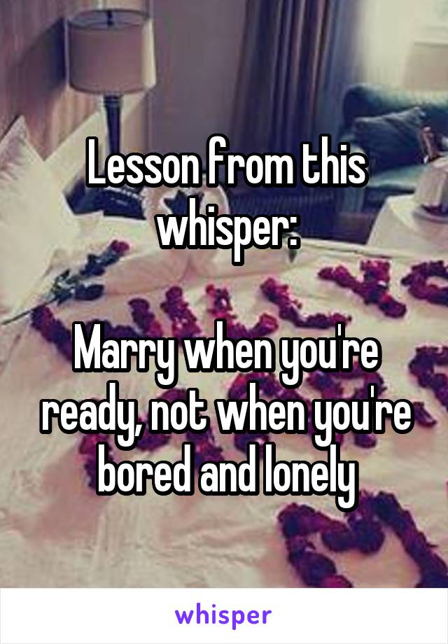 Lesson from this whisper:

Marry when you're ready, not when you're bored and lonely