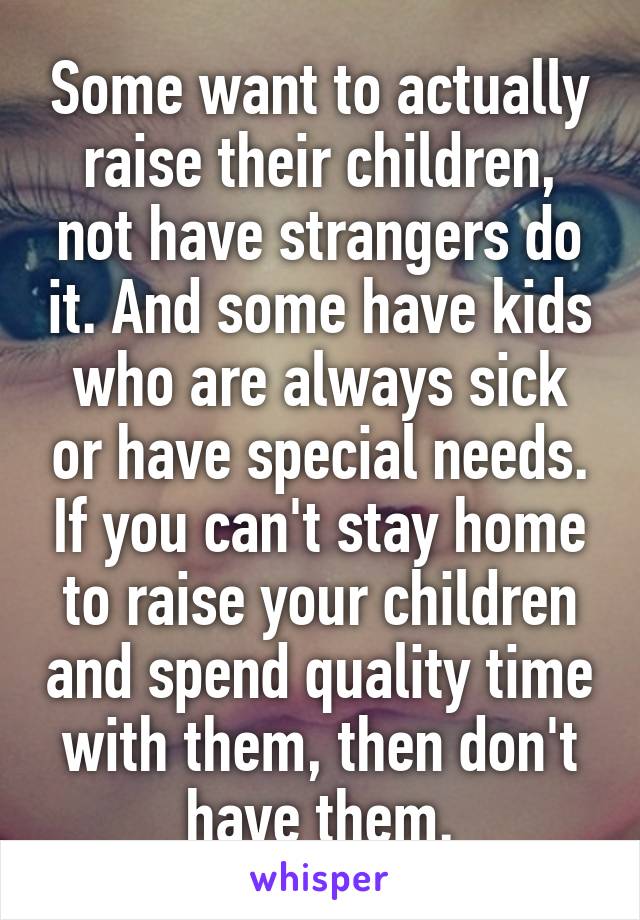 Some want to actually raise their children, not have strangers do it. And some have kids who are always sick or have special needs. If you can't stay home to raise your children and spend quality time with them, then don't have them.