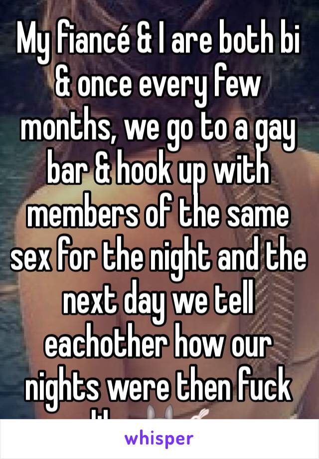 My fiancé & I are both bi  & once every few months, we go to a gay bar & hook up with members of the same sex for the night and the next day we tell eachother how our nights were then fuck like 🐰🐇