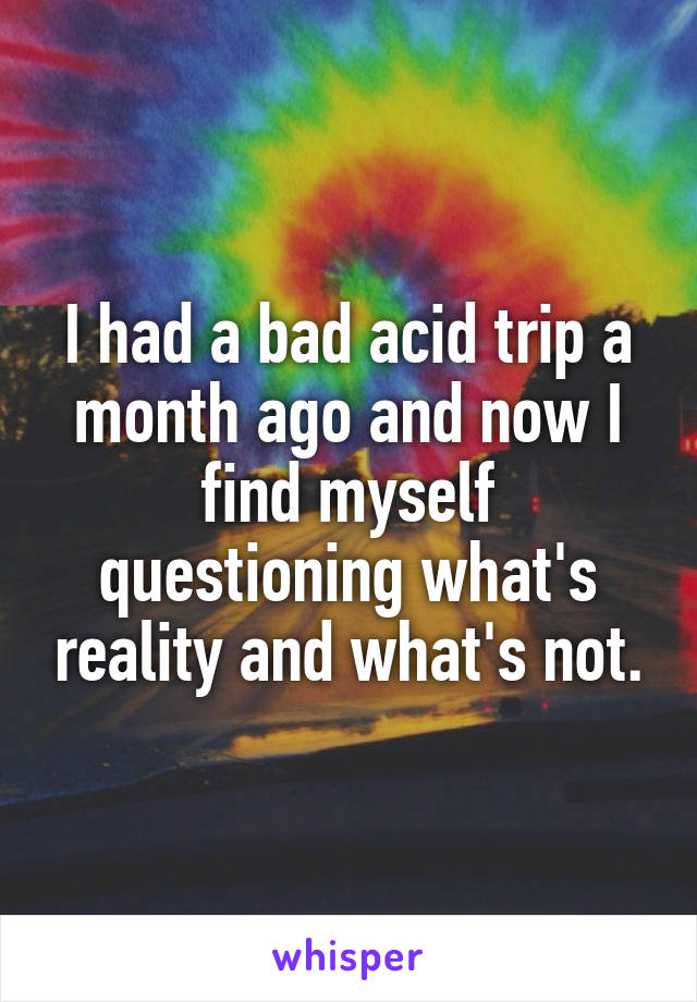I had a bad acid trip a month ago and now I find myself questioning what's reality and what's not.