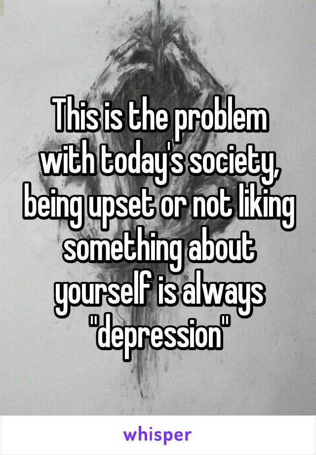 This is the problem with today's society, being upset or not liking something about yourself is always "depression"