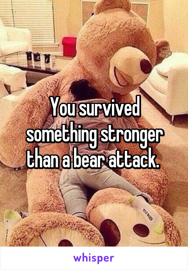 You survived something stronger than a bear attack. 