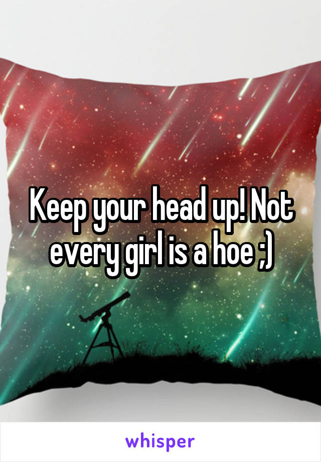 Keep your head up! Not every girl is a hoe ;)