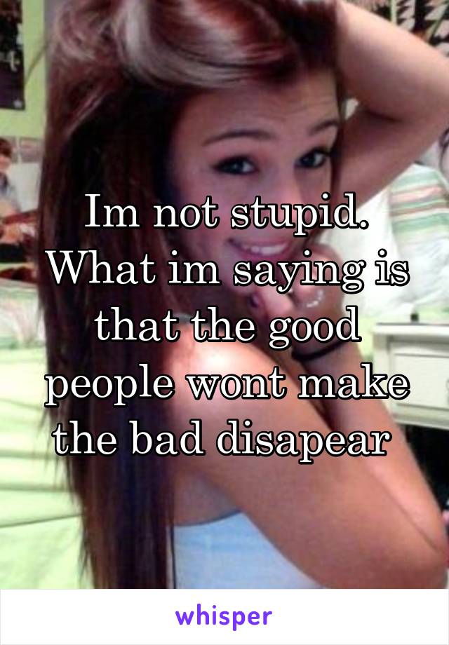 Im not stupid. What im saying is that the good people wont make the bad disapear 