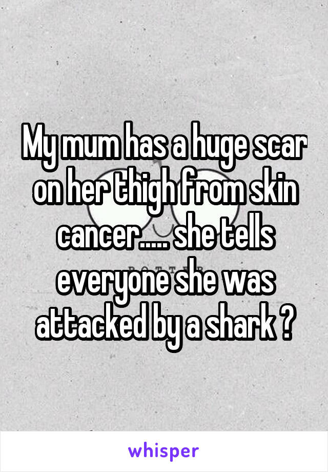 My mum has a huge scar on her thigh from skin cancer..... she tells everyone she was attacked by a shark 😂