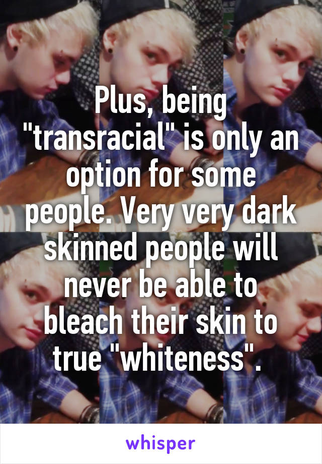 Plus, being "transracial" is only an option for some people. Very very dark skinned people will never be able to bleach their skin to true "whiteness". 