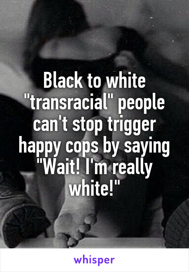 Black to white "transracial" people can't stop trigger happy cops by saying "Wait! I'm really white!"