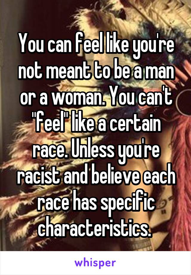 You can feel like you're not meant to be a man or a woman. You can't "feel" like a certain race. Unless you're racist and believe each race has specific characteristics. 