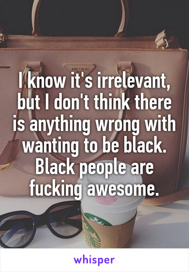 I know it's irrelevant, but I don't think there is anything wrong with wanting to be black. Black people are fucking awesome.