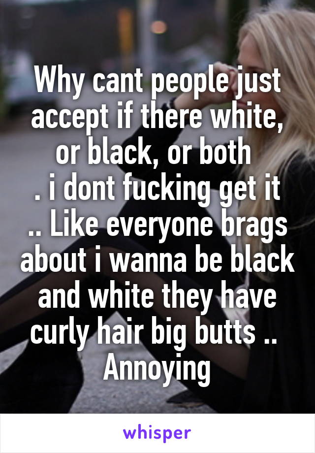 Why cant people just accept if there white, or black, or both 
. i dont fucking get it .. Like everyone brags about i wanna be black and white they have curly hair big butts ..  Annoying