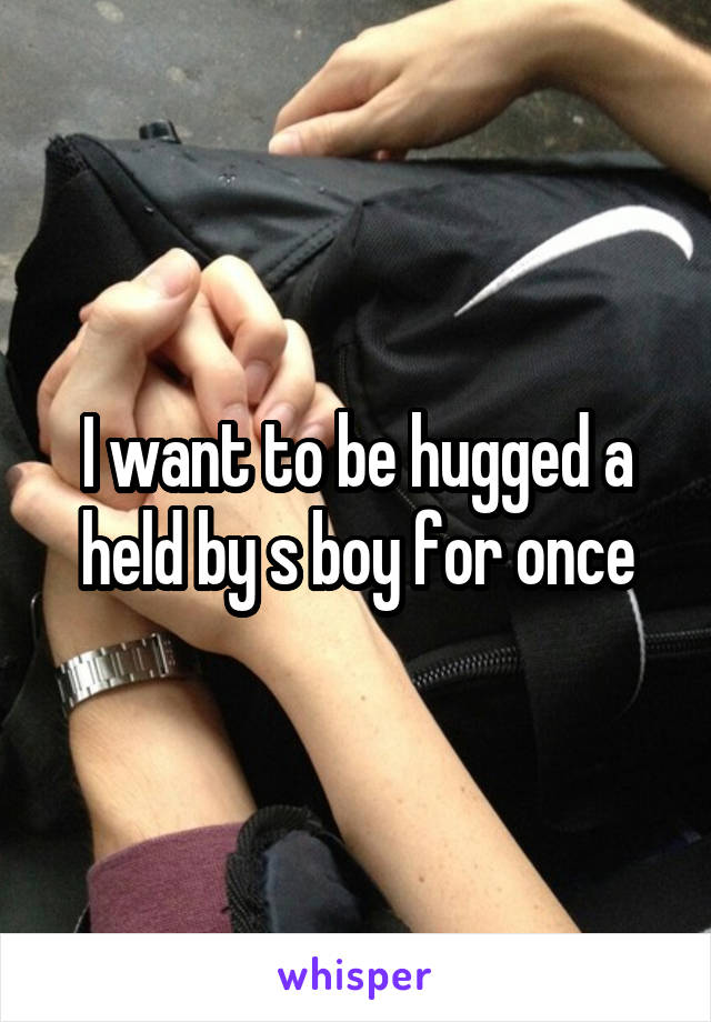 I want to be hugged a held by s boy for once