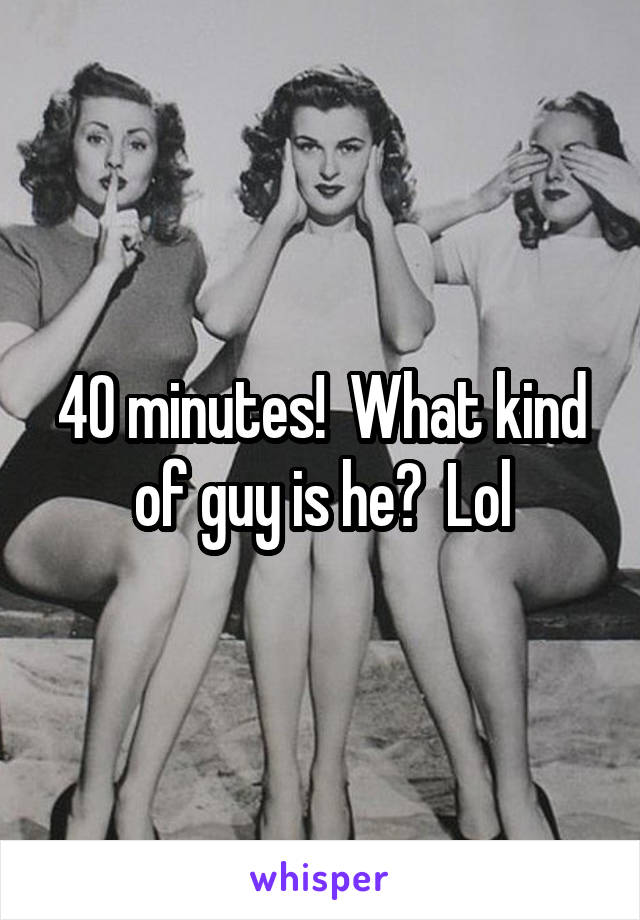 40 minutes!  What kind of guy is he?  Lol
