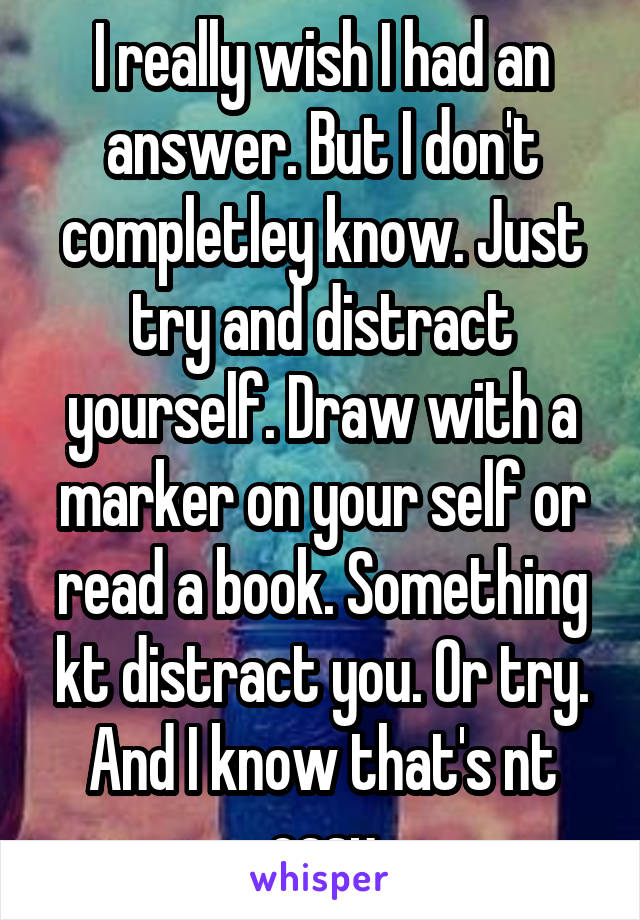 I really wish I had an answer. But I don't completley know. Just try and distract yourself. Draw with a marker on your self or read a book. Something kt distract you. Or try. And I know that's nt easy