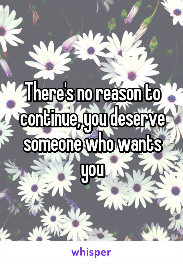 There's no reason to continue, you deserve someone who wants you