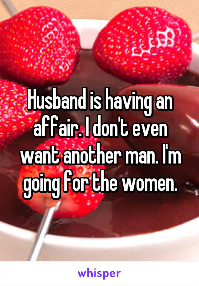 Husband is having an affair. I don't even want another man. I'm going for the women.