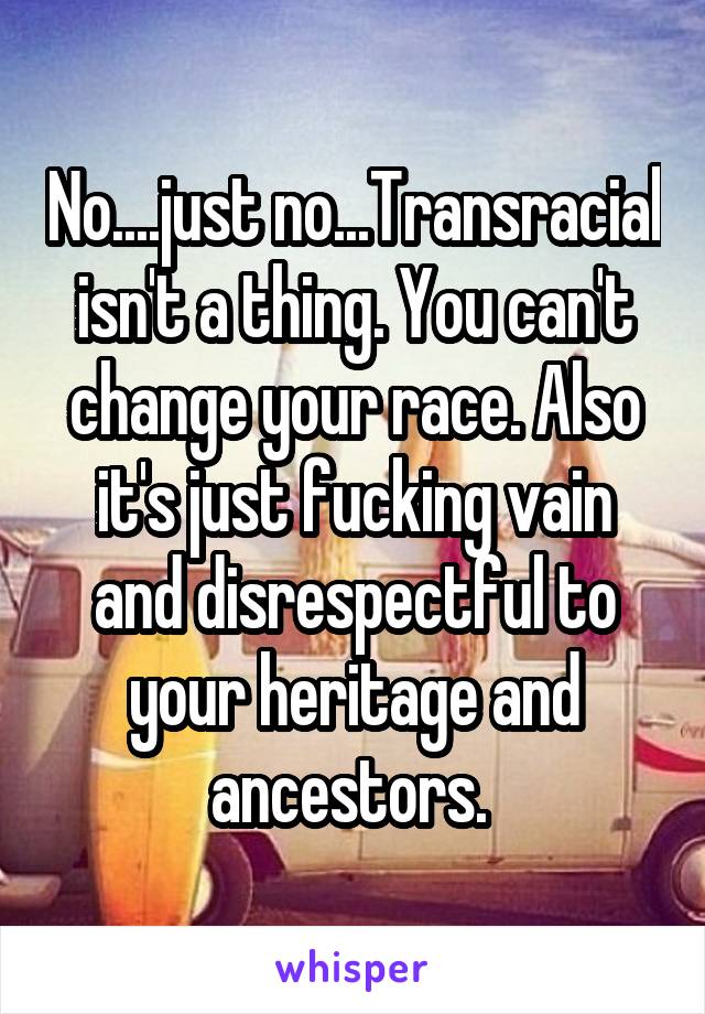 No....just no...Transracial isn't a thing. You can't change your race. Also it's just fucking vain and disrespectful to your heritage and ancestors. 