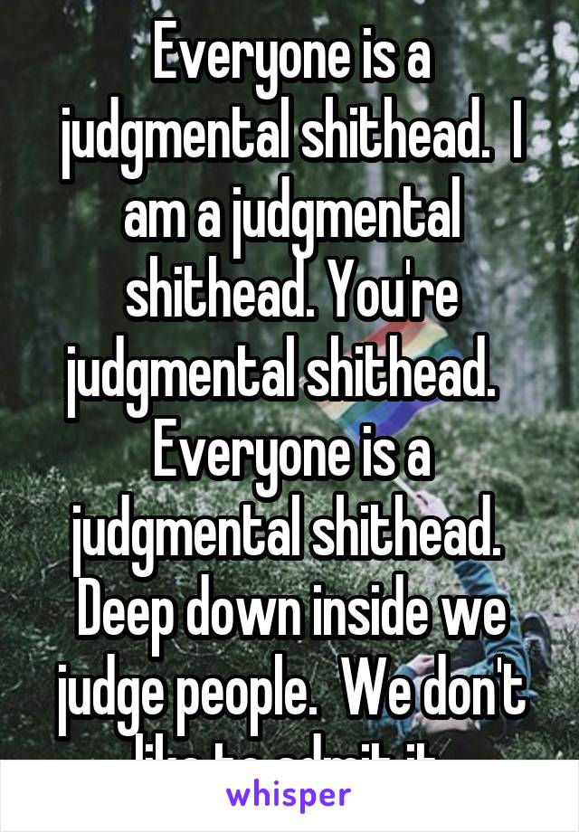 Everyone is a judgmental shithead.  I am a judgmental shithead. You're judgmental shithead.   Everyone is a judgmental shithead.  Deep down inside we judge people.  We don't like to admit it.