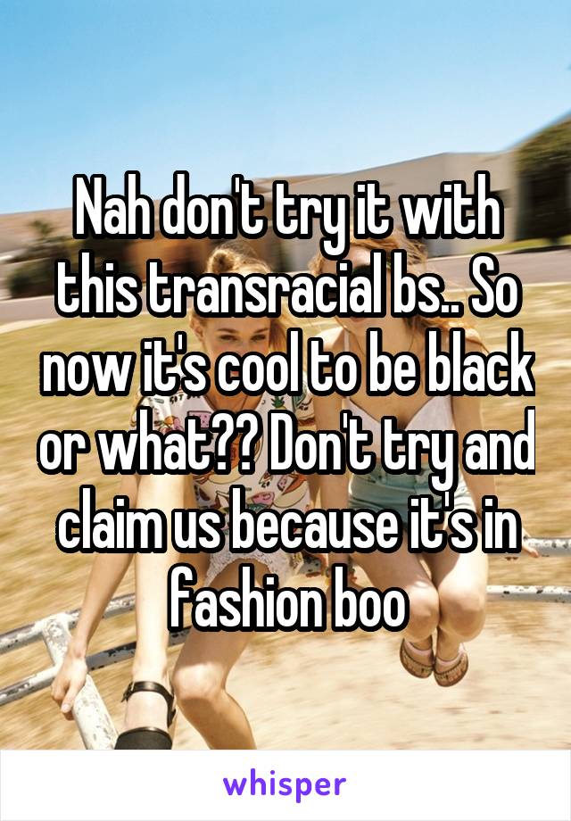 Nah don't try it with this transracial bs.. So now it's cool to be black or what?? Don't try and claim us because it's in fashion boo