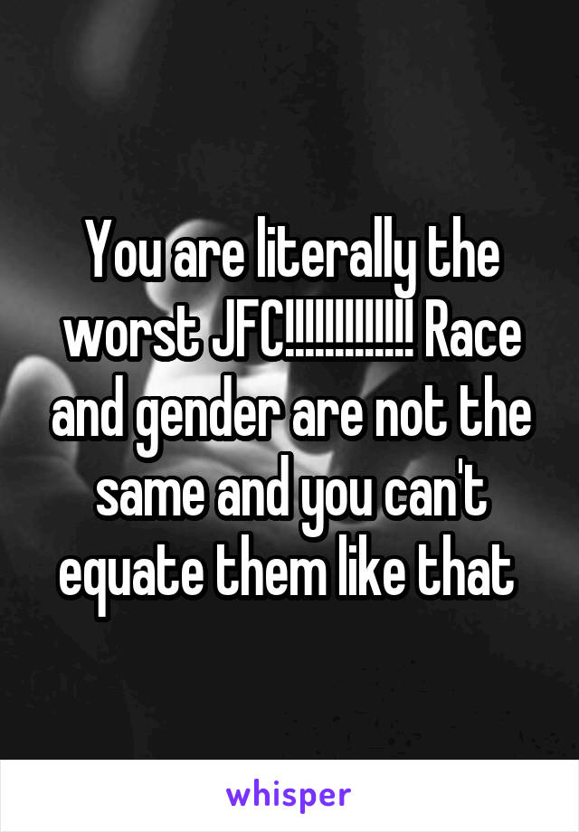 You are literally the worst JFC!!!!!!!!!!!!! Race and gender are not the same and you can't equate them like that 