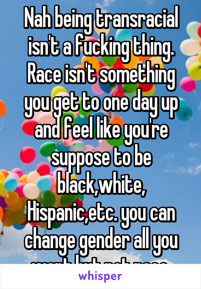 Nah being transracial isn't a fucking thing. Race isn't something you get to one day up and feel like you're suppose to be black,white, Hispanic,etc. you can change gender all you want but not race 