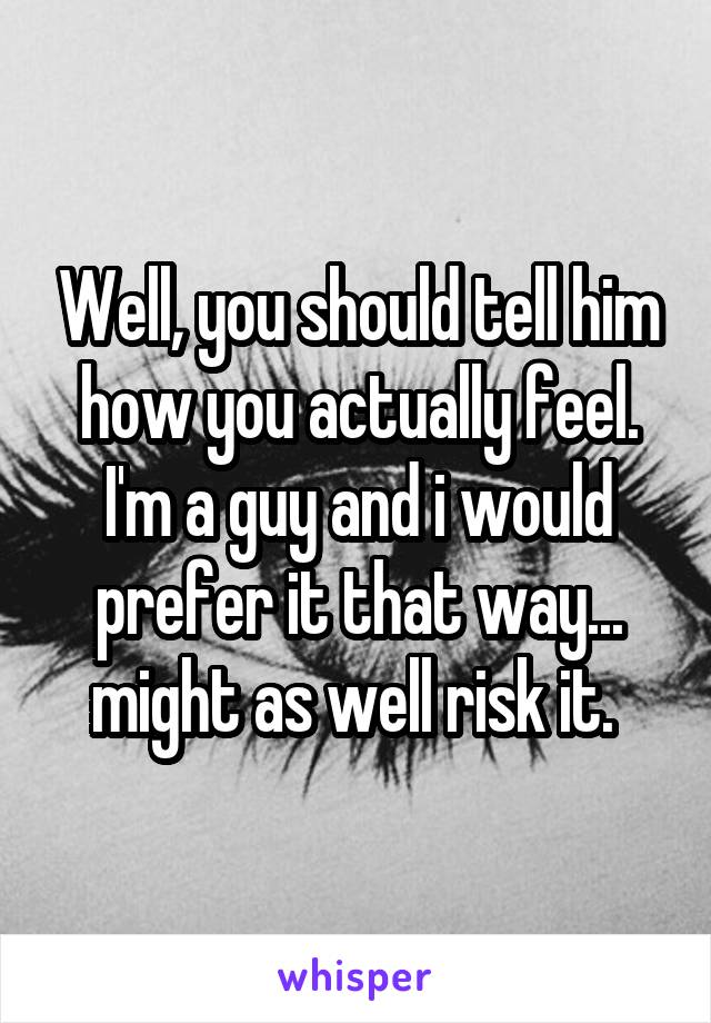 Well, you should tell him how you actually feel. I'm a guy and i would prefer it that way... might as well risk it. 