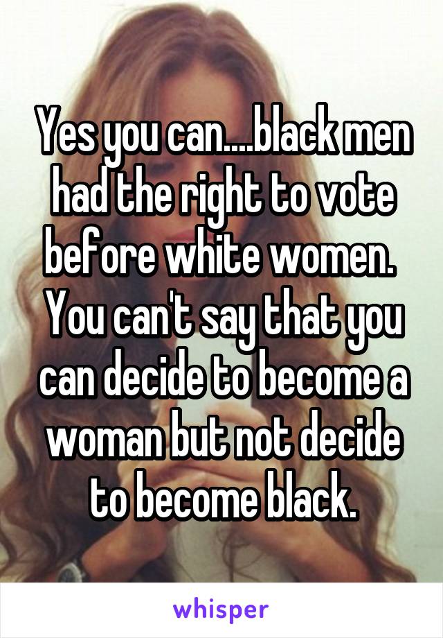 Yes you can....black men had the right to vote before white women.  You can't say that you can decide to become a woman but not decide to become black.