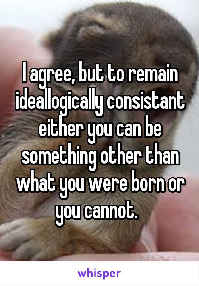 I agree, but to remain ideallogically consistant either you can be something other than what you were born or you cannot.  