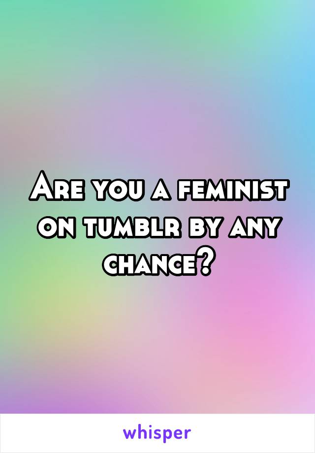 Are you a feminist on tumblr by any chance?