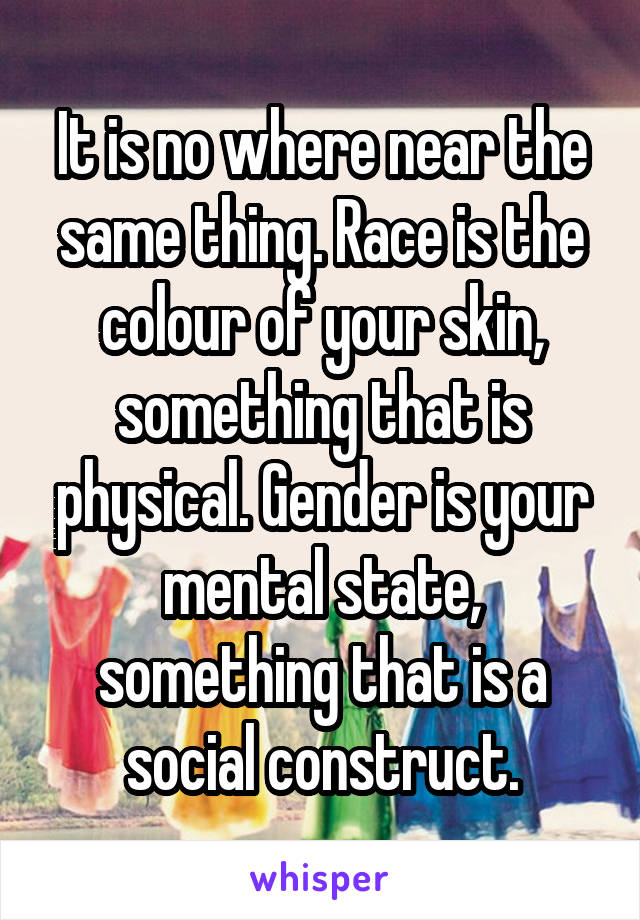 It is no where near the same thing. Race is the colour of your skin, something that is physical. Gender is your mental state, something that is a social construct.