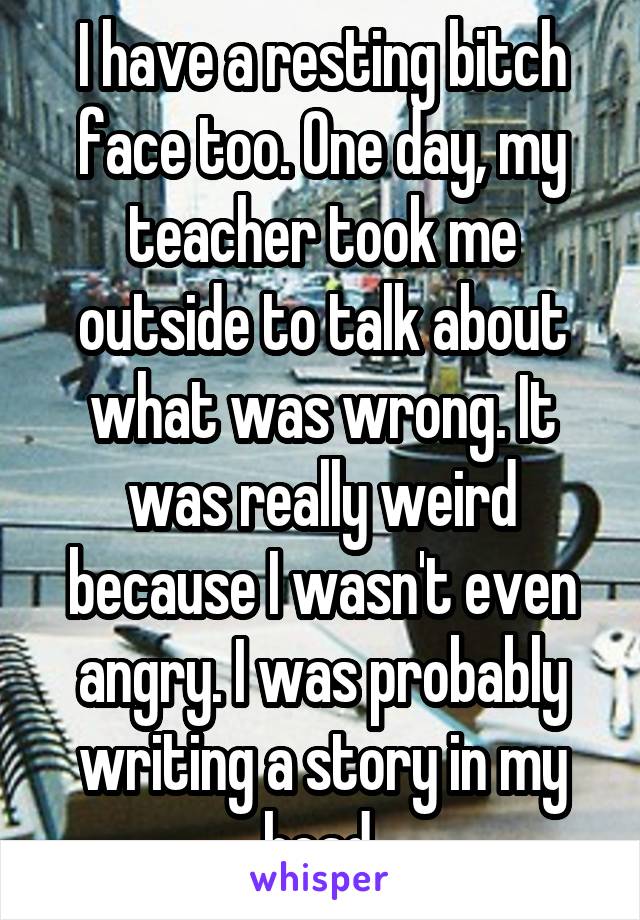 I have a resting bitch face too. One day, my teacher took me outside to talk about what was wrong. It was really weird because I wasn't even angry. I was probably writing a story in my head.