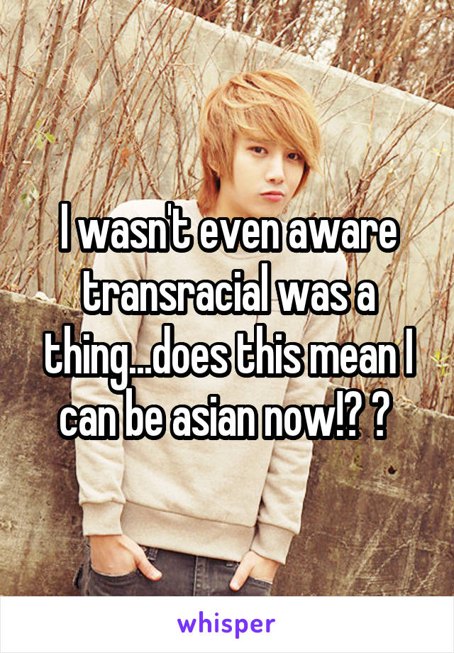 I wasn't even aware transracial was a thing...does this mean I can be asian now!? 😄 