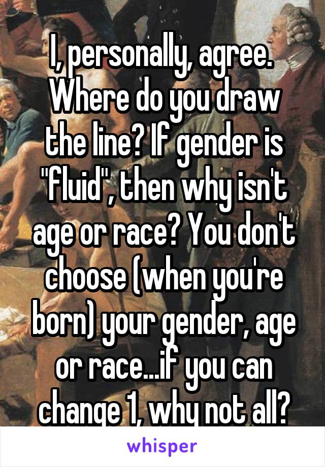 I, personally, agree. 
Where do you draw the line? If gender is "fluid", then why isn't age or race? You don't choose (when you're born) your gender, age or race...if you can change 1, why not all?