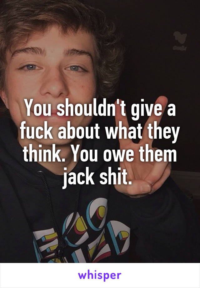 You shouldn't give a fuck about what they think. You owe them jack shit. 