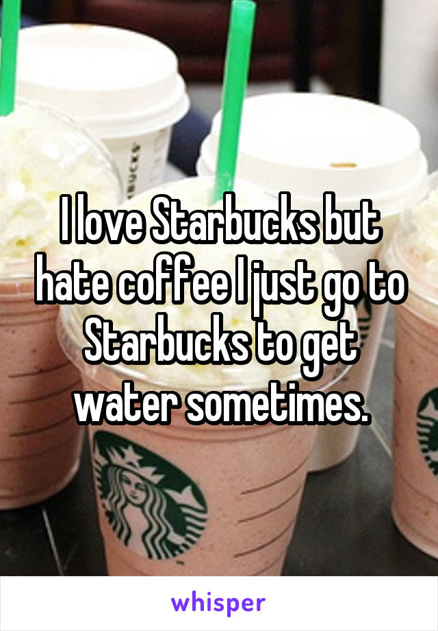 I love Starbucks but hate coffee I just go to Starbucks to get water sometimes.
