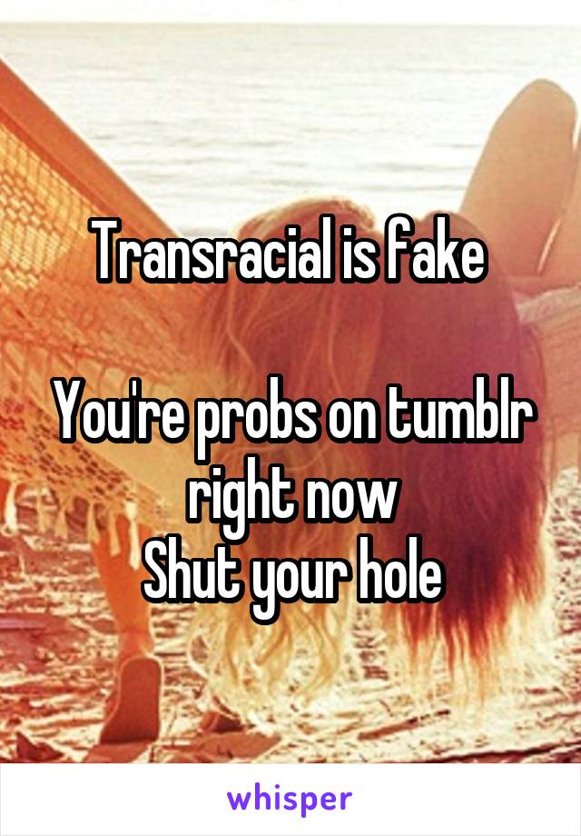 Transracial is fake 

You're probs on tumblr right now
Shut your hole