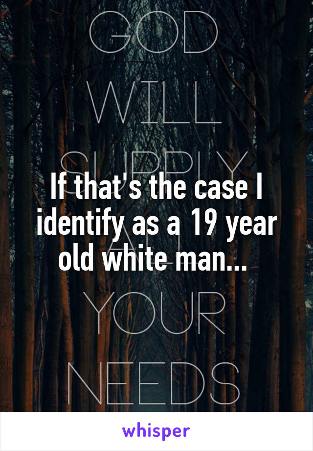 If that's the case I identify as a 19 year old white man... 