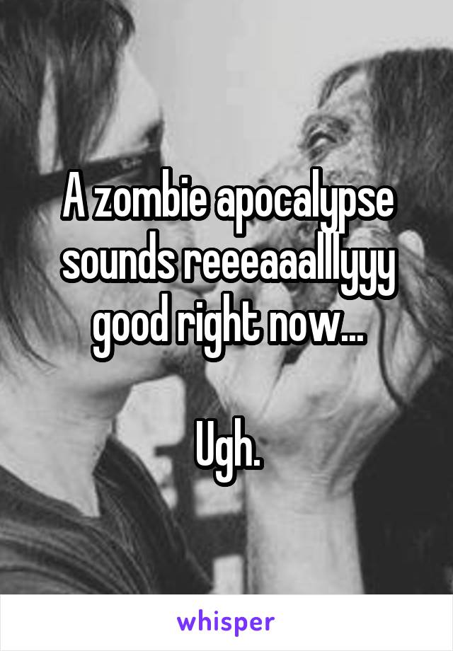 A zombie apocalypse sounds reeeaaalllyyy good right now...

Ugh.