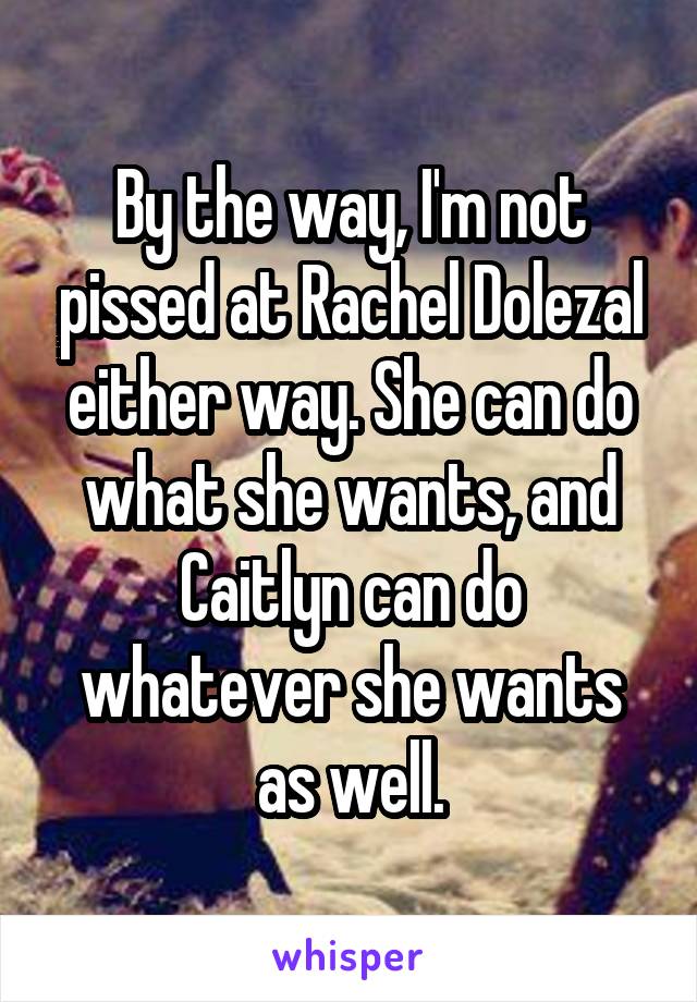 By the way, I'm not pissed at Rachel Dolezal either way. She can do what she wants, and Caitlyn can do whatever she wants as well.