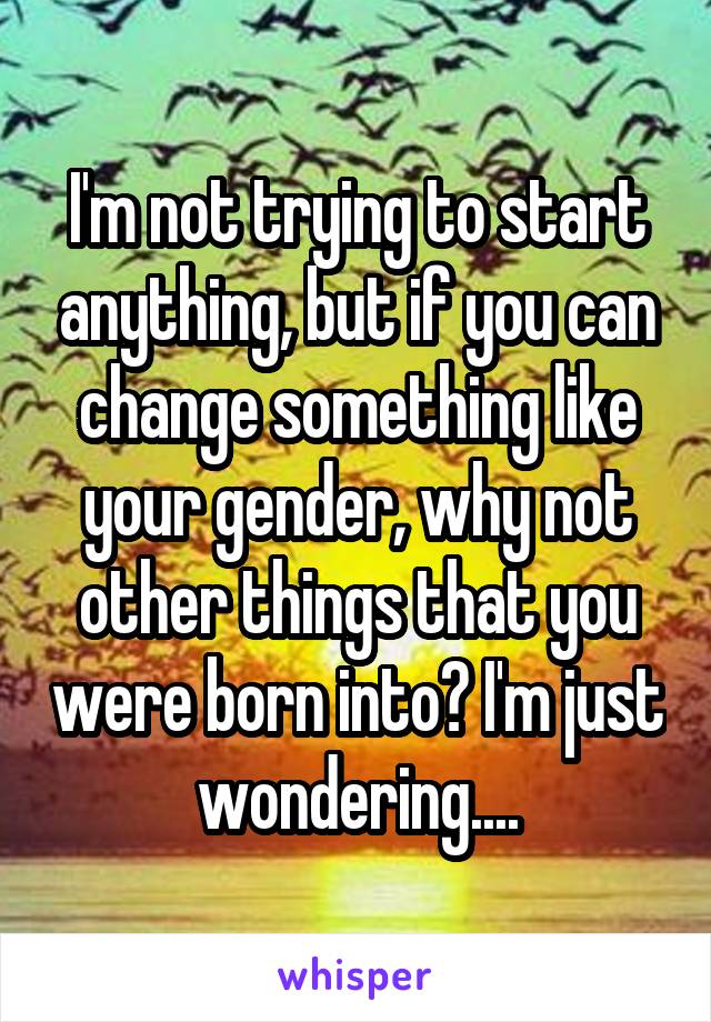 I'm not trying to start anything, but if you can change something like your gender, why not other things that you were born into? I'm just wondering....