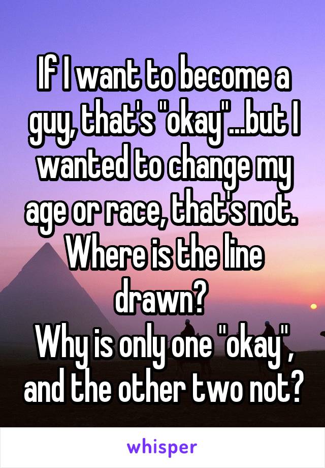 If I want to become a guy, that's "okay"...but I wanted to change my age or race, that's not. 
Where is the line drawn? 
Why is only one "okay", and the other two not?