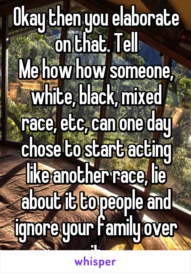 Okay then you elaborate on that. Tell
Me how how someone, white, black, mixed race, etc, can one day chose to start acting like another race, lie about it to people and ignore your family over it