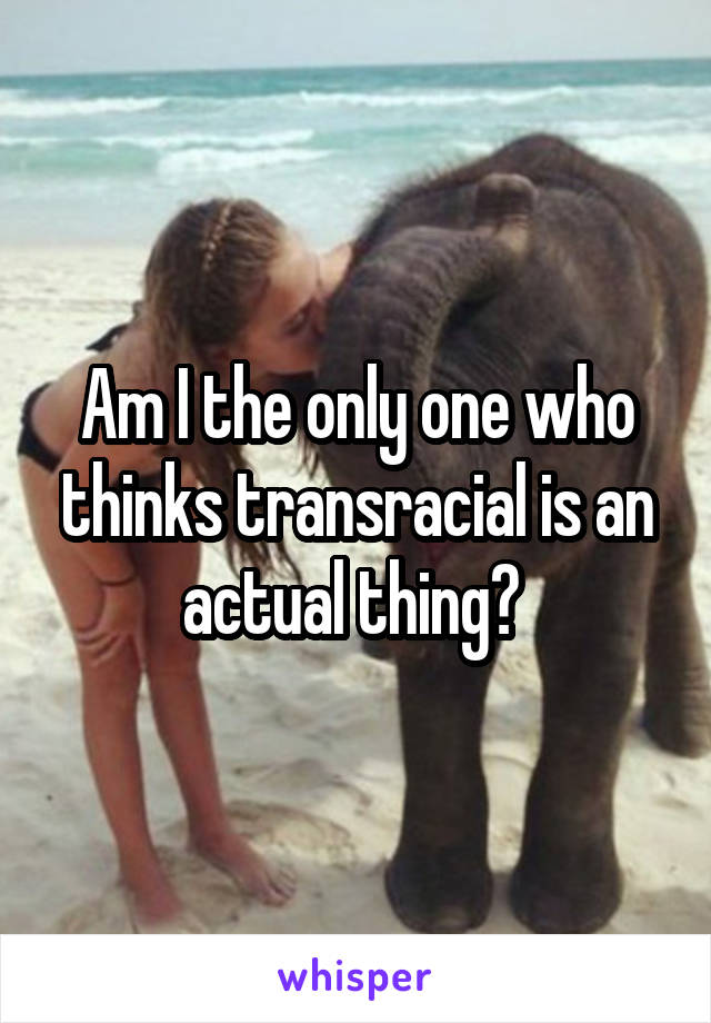 Am I the only one who thinks transracial is an actual thing? 