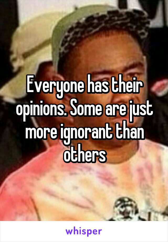 Everyone has their opinions. Some are just more ignorant than others