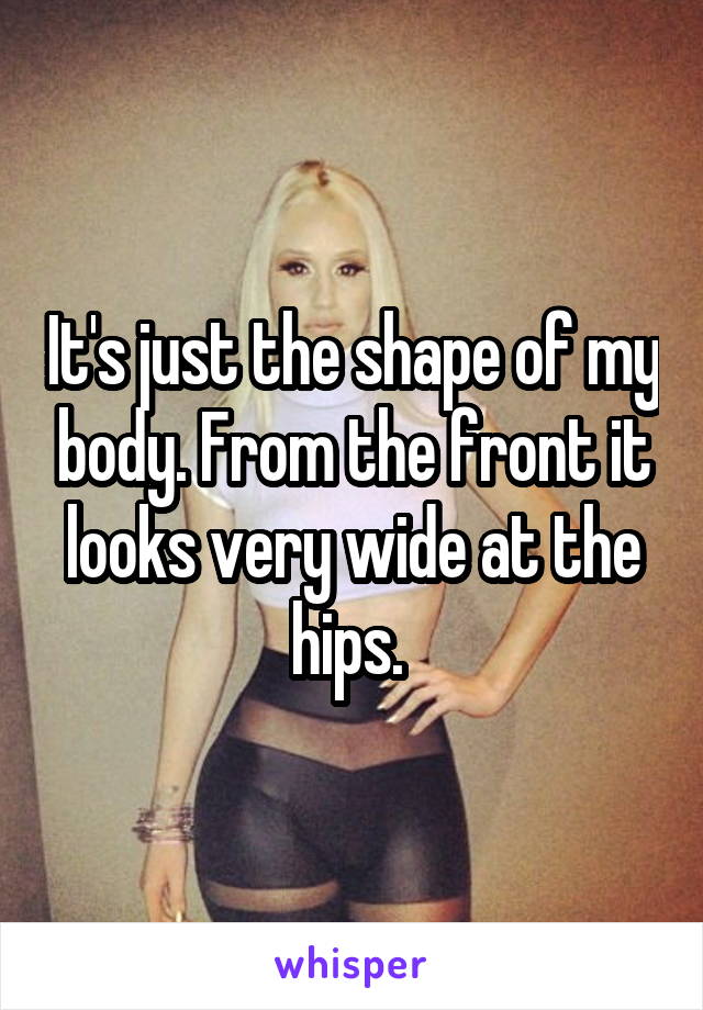 It's just the shape of my body. From the front it looks very wide at the hips. 