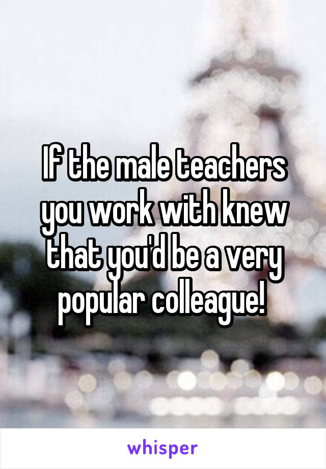 If the male teachers you work with knew that you'd be a very popular colleague! 