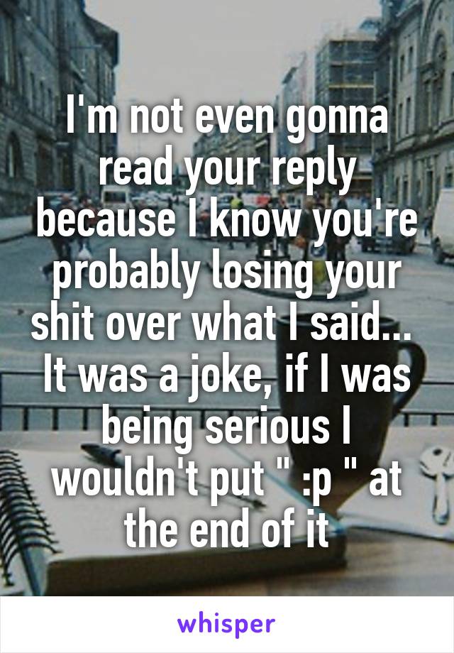 I'm not even gonna read your reply because I know you're probably losing your shit over what I said... 
It was a joke, if I was being serious I wouldn't put " :p " at the end of it