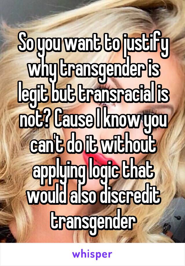 So you want to justify why transgender is legit but transracial is not? Cause I know you can't do it without applying logic that would also discredit transgender