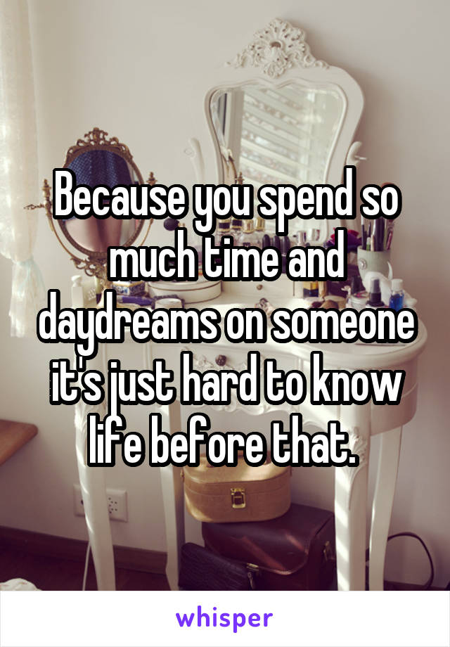 Because you spend so much time and daydreams on someone it's just hard to know life before that. 